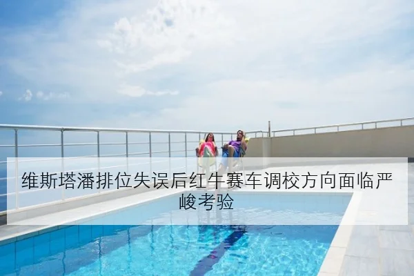维斯塔潘排位失误后红牛赛车调校方向面临严峻考验