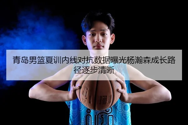 青岛男篮夏训内线对抗数据曝光杨瀚森成长路径逐步清晰